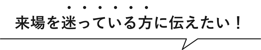 来場を迷っている方に伝えたい！