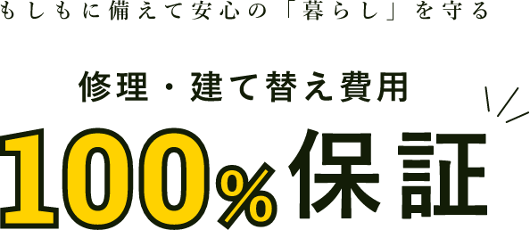 もしもに備えて安心の「暮らし」を守る 修理・建て替え費用 100%保証